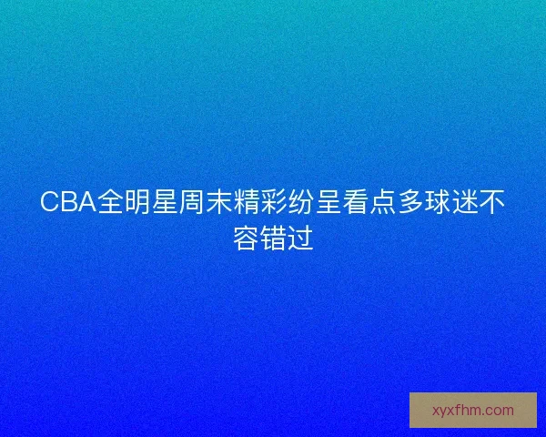CBA全明星周末精彩纷呈看点多球迷不容错过