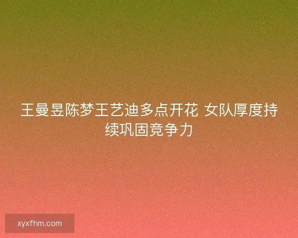 王曼昱陈梦王艺迪多点开花 女队厚度持续巩固竞争力