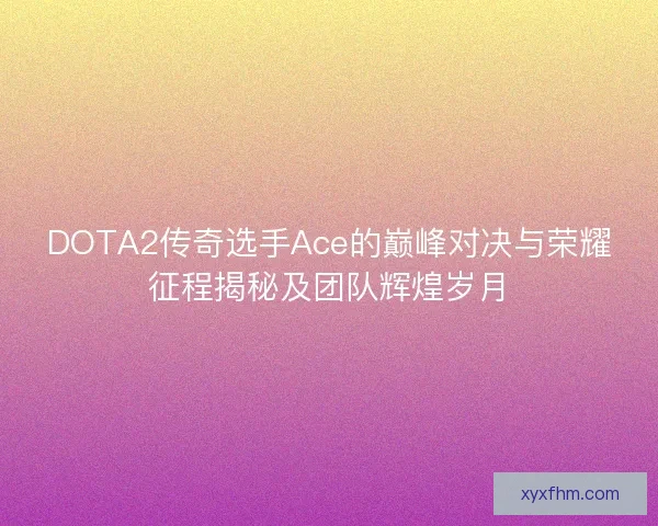 DOTA2传奇选手Ace的巅峰对决与荣耀征程揭秘及团队辉煌岁月